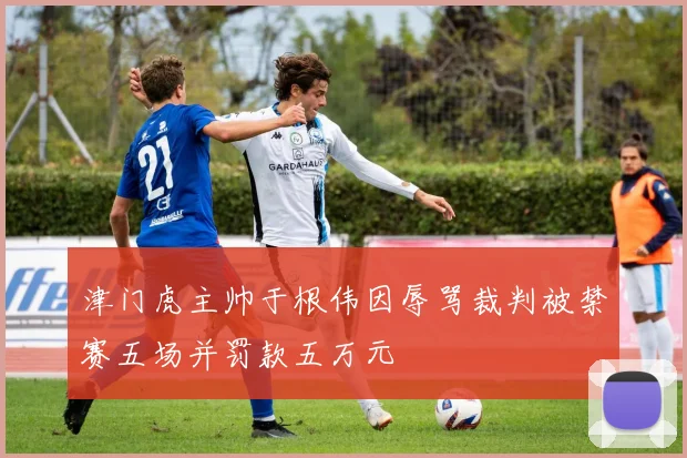津门虎主帅于根伟因辱骂裁判被禁赛五场并罚款五万元