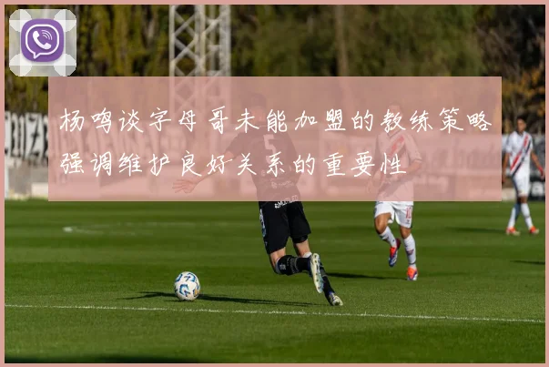 杨鸣谈字母哥未能加盟的教练策略强调维护良好关系的重要性