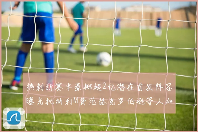 热刺新赛季豪掷超2亿潜在首发阵容曝光托纳利M费范赫克罗伯逊等人加盟