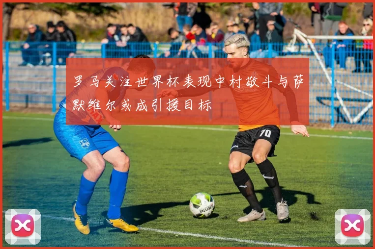 罗马关注世界杯表现中村敬斗与萨默维尔或成引援目标