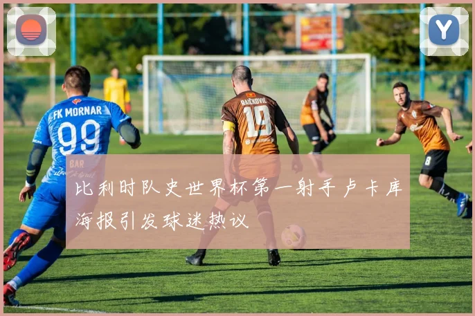 比利时队史世界杯第一射手卢卡库海报引发球迷热议