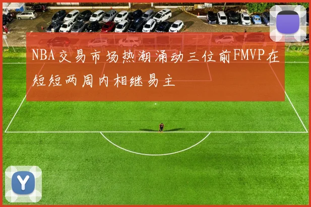 NBA交易市场热潮涌动三位前FMVP在短短两周内相继易主