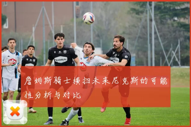 詹姆斯骑士横扫未来尼克斯的可能性分析与对比