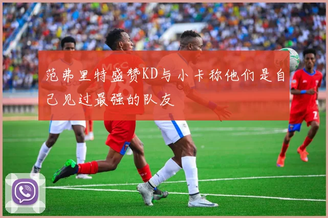 范弗里特盛赞KD与小卡称他们是自己见过最强的队友