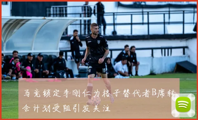 马竞锁定李刚仁为格子替代者B席转会计划受阻引发关注