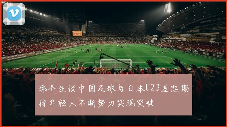 韩乔生谈中国足球与日本U23差距期待年轻人不断努力实现突破