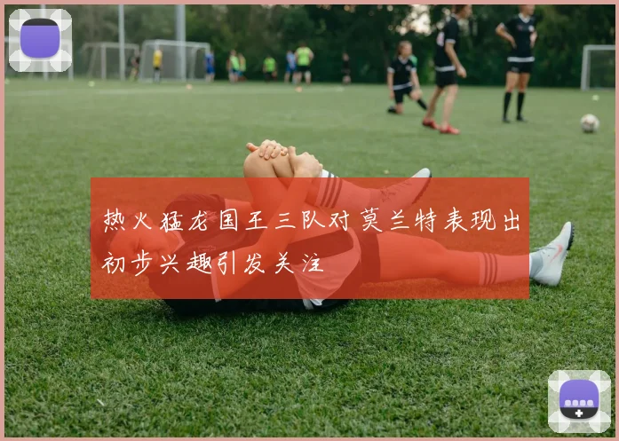 热火猛龙国王三队对莫兰特表现出初步兴趣引发关注