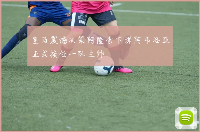 皇马震撼决策阿隆索下课阿韦洛亚正式接任一队主帅