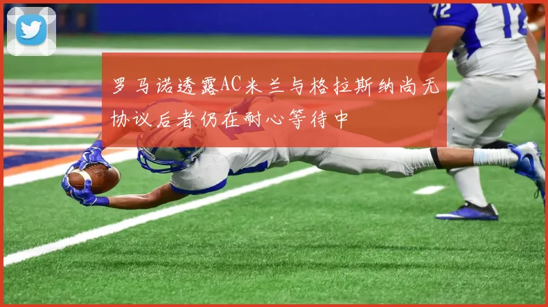 罗马诺透露AC米兰与格拉斯纳尚无协议后者仍在耐心等待中